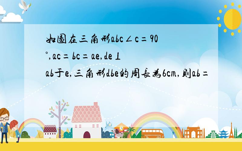 如图在三角形abc∠c=90°,ac=bc=ae,de⊥ab于e,三角形dbe的周长为6cm,则ab=