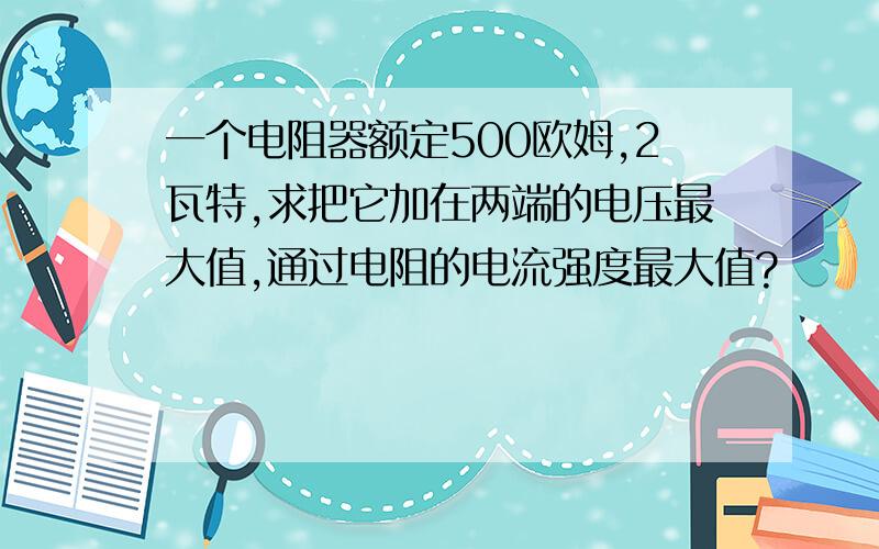 一个电阻器额定500欧姆,2瓦特,求把它加在两端的电压最大值,通过电阻的电流强度最大值?