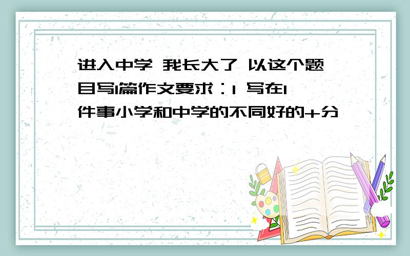 进入中学 我长大了 以这个题目写1篇作文要求：1 写在1件事小学和中学的不同好的+分