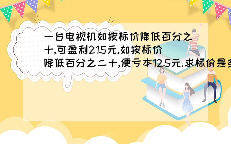 一台电视机如按标价降低百分之十,可盈利215元.如按标价降低百分之二十,便亏本125元.求标价是多少元?