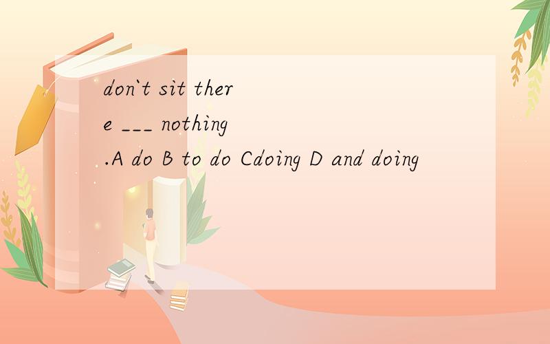 don`t sit there ___ nothing .A do B to do Cdoing D and doing