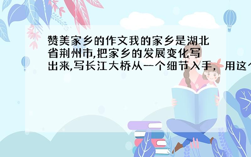 赞美家乡的作文我的家乡是湖北省荆州市,把家乡的发展变化写出来,写长江大桥从一个细节入手，用这个事例说明家乡的发展变化