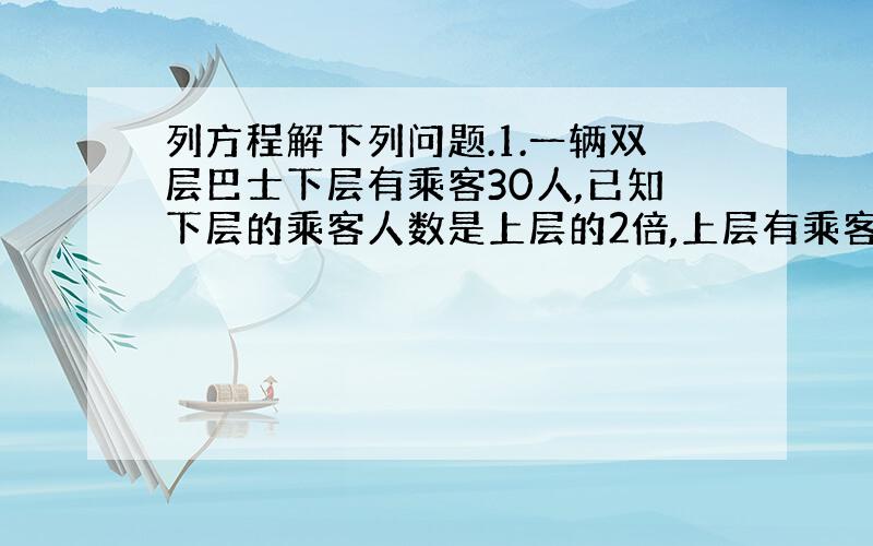 列方程解下列问题.1.一辆双层巴士下层有乘客30人,已知下层的乘客人数是上层的2倍,上层有乘客多少人?设上层有x人.2.