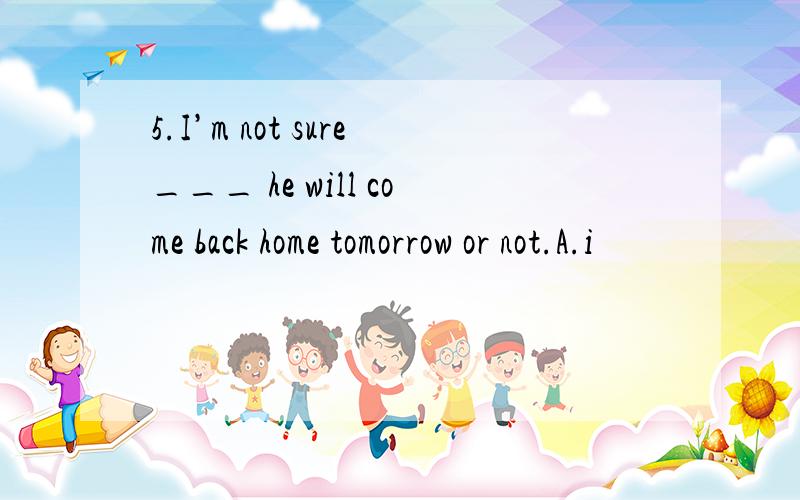 5.I’m not sure___ he will come back home tomorrow or not.A.i