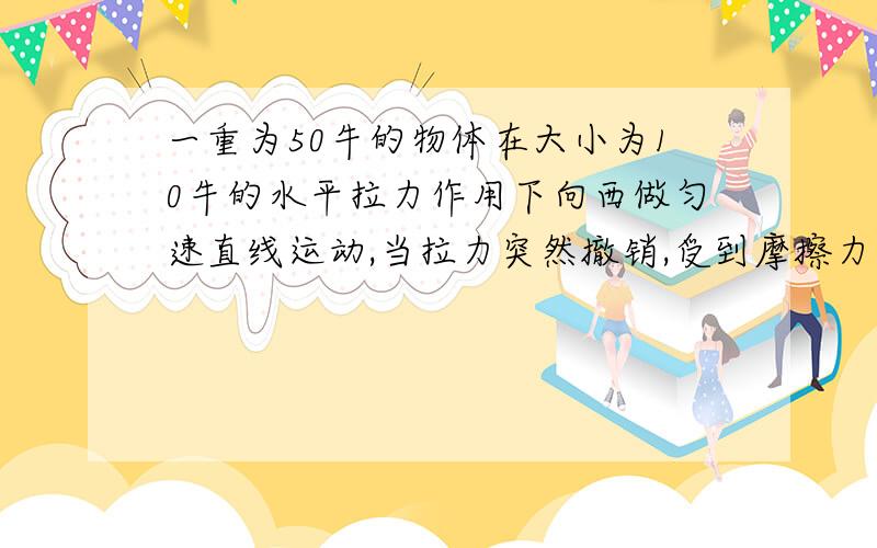 一重为50牛的物体在大小为10牛的水平拉力作用下向西做匀速直线运动,当拉力突然撤销,受到摩擦力为多少