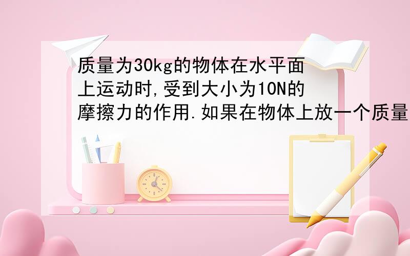 质量为30kg的物体在水平面上运动时,受到大小为10N的摩擦力的作用.如果在物体上放一个质量为15kg的重物,则