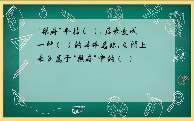 “乐府”本指（ ）,后来变成一种（ ）的诗体名称,《陌上桑》属于“乐府”中的（ ）