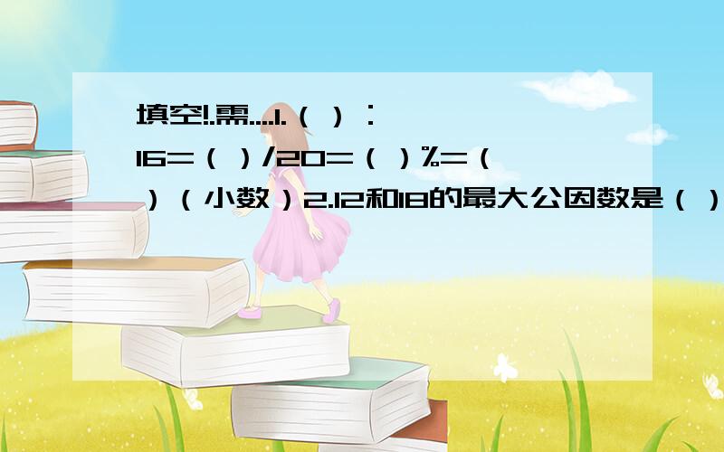 填空!.需....1.（）：16=（）/20=（）%=（）（小数）2.12和18的最大公因数是（）,最小公倍数是（）.3