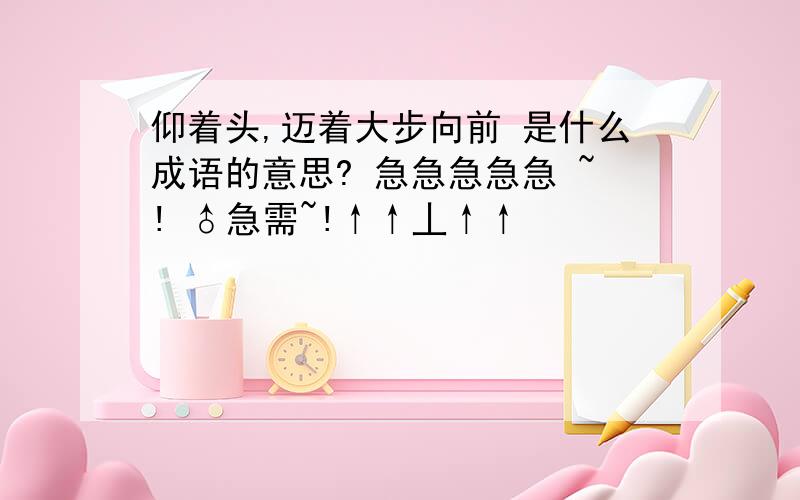 仰着头,迈着大步向前 是什么成语的意思? 急急急急急 ~! ♂急需~!↑↑丄↑↑