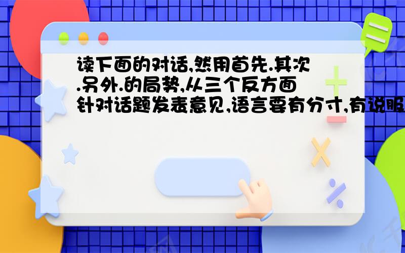 读下面的对话,然用首先.其次.另外.的局势,从三个反方面针对话题发表意见,语言要有分寸,有说服力.