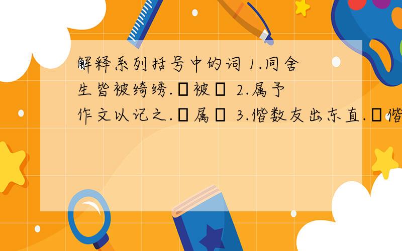 解释系列括号中的词 1.同舍生皆被绮绣.▏被▕ 2.属予作文以记之.▏属▕ 3.偕数友出东直.▏偕▕