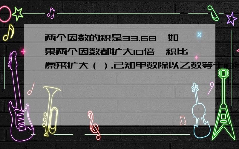 两个因数的积是33.68,如果两个因数都扩大10倍,积比原来扩大（）.已知甲数除以乙数等于18余300,如果甲数和乙数都