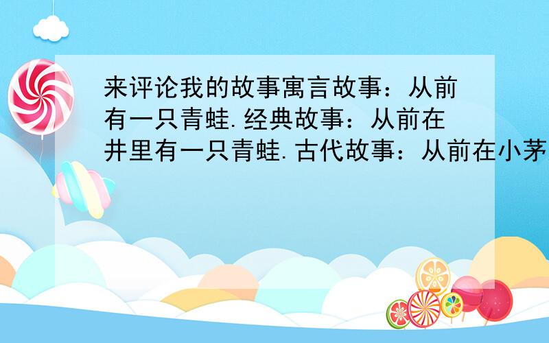 来评论我的故事寓言故事：从前有一只青蛙.经典故事：从前在井里有一只青蛙.古代故事：从前在小茅屋里有益只青蛙.科幻故事：从