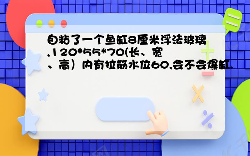 自粘了一个鱼缸8厘米浮法玻璃,120*55*70(长、宽、高）内有拉筋水位60,会不会爆缸.