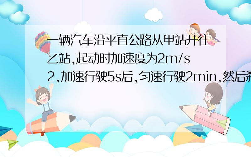 一辆汽车沿平直公路从甲站开往乙站,起动时加速度为2m/s2,加速行驶5s后,匀速行驶2min,然后刹车,滑行50m,正好