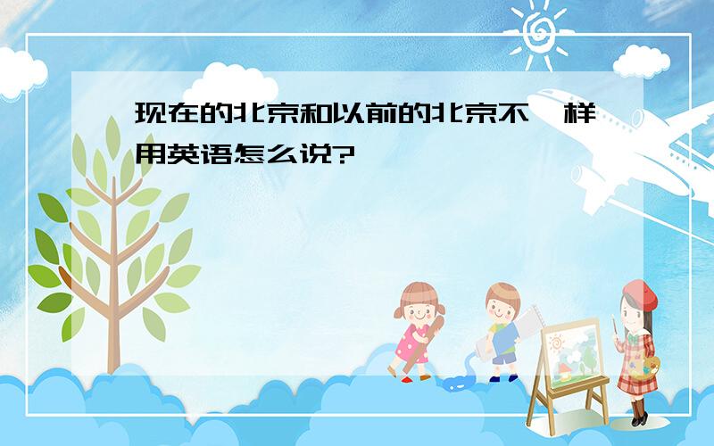 现在的北京和以前的北京不一样用英语怎么说?