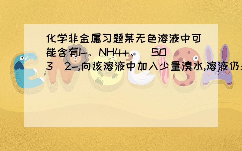 化学非金属习题某无色溶液中可能含有I-、NH4+、（SO3）2-,向该溶液中加入少量溴水,溶液仍呈无色,则下列关于溶液的