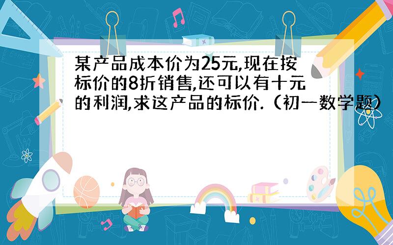 某产品成本价为25元,现在按标价的8折销售,还可以有十元的利润,求这产品的标价.（初一数学题）（一元一