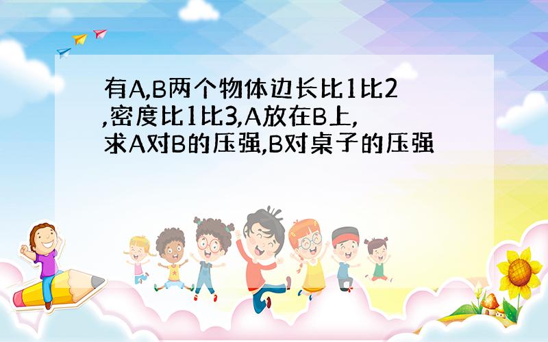 有A,B两个物体边长比1比2,密度比1比3,A放在B上,求A对B的压强,B对桌子的压强