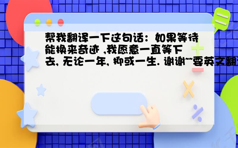 帮我翻译一下这句话：如果等待能换来奇迹 ,我愿意一直等下去, 无论一年, 抑或一生. 谢谢~~要英文翻译