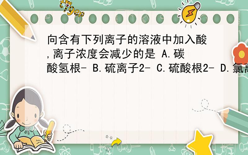 向含有下列离子的溶液中加入酸,离子浓度会减少的是 A.碳酸氢根- B.硫离子2- C.硫酸根2- D.氯离子-