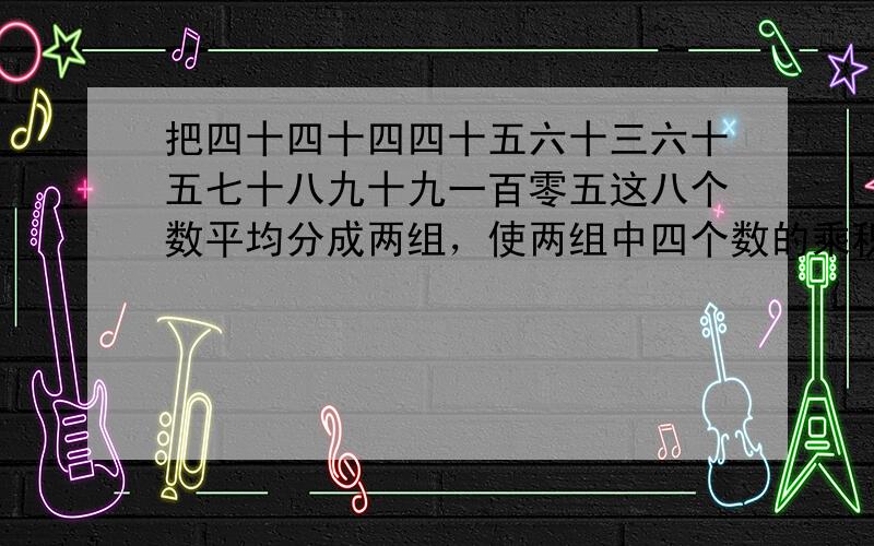 把四十四十四四十五六十三六十五七十八九十九一百零五这八个数平均分成两组，使两组中四个数的乘积相等