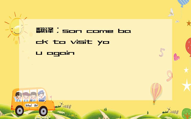 翻译；son come back to visit you again