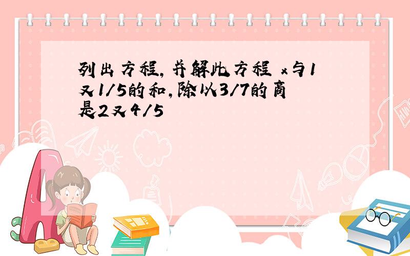 列出方程,并解此方程 x与1又1/5的和,除以3/7的商是2又4/5