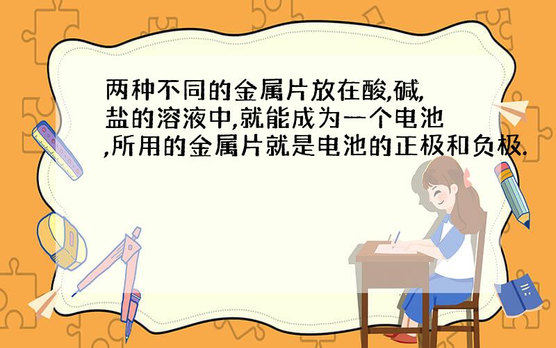 两种不同的金属片放在酸,碱,盐的溶液中,就能成为一个电池,所用的金属片就是电池的正极和负极.