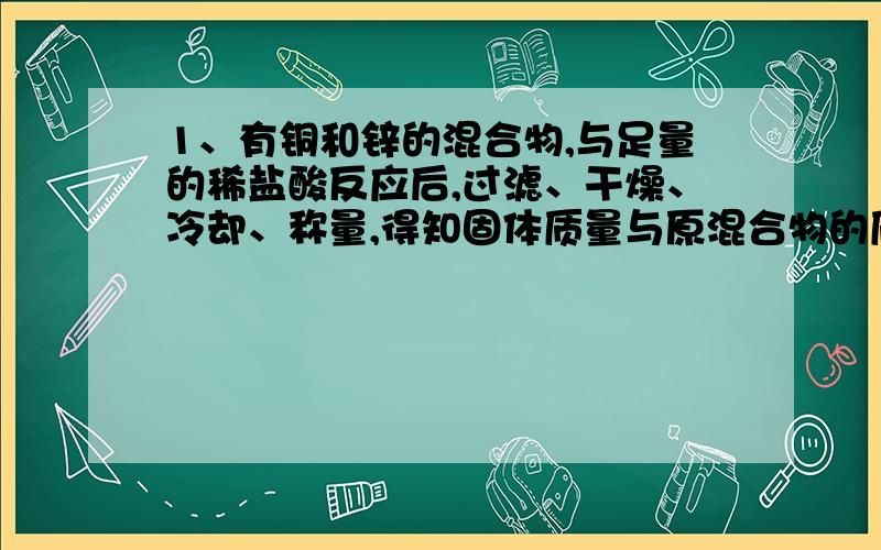 1、有铜和锌的混合物,与足量的稀盐酸反应后,过滤、干燥、冷却、称量,得知固体质量与原混合物的质量相等,求原混合物中锌的质