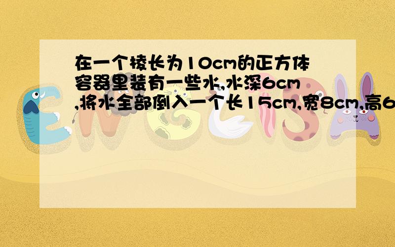 在一个棱长为10cm的正方体容器里装有一些水,水深6cm,将水全部倒入一个长15cm,宽8cm,高6cm的长方体容器里