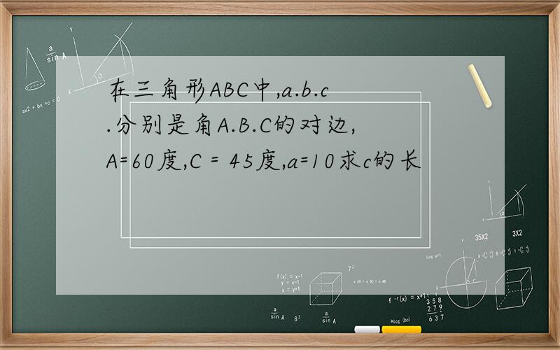 在三角形ABC中,a.b.c.分别是角A.B.C的对边,A=60度,C＝45度,a=10求c的长