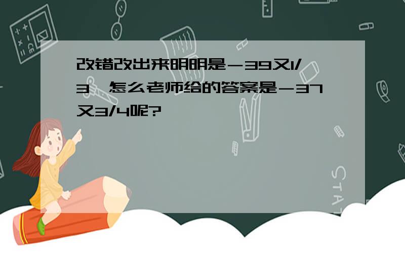 改错改出来明明是－39又1/3,怎么老师给的答案是－37又3/4呢?