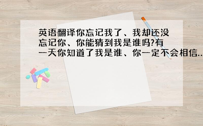 英语翻译你忘记我了、我却还没忘记你、你能猜到我是谁吗?有一天你知道了我是谁、你一定不会相信…