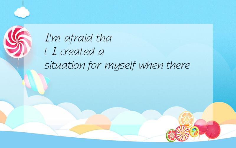 I'm afraid that I created a situation for myself when there