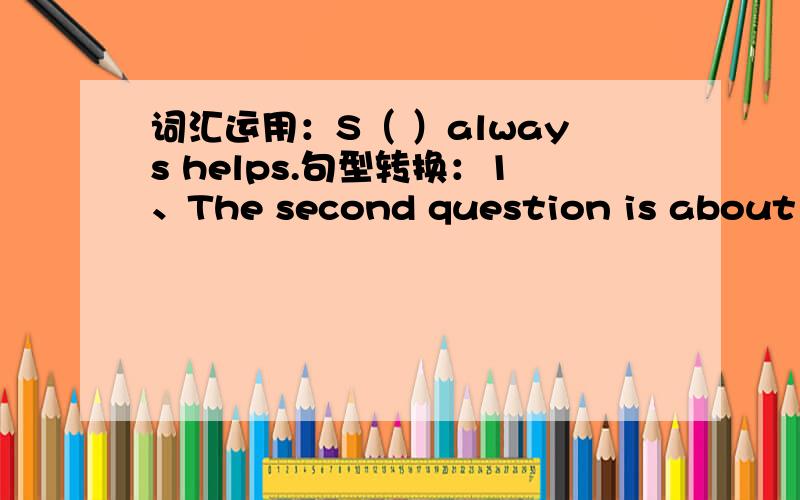 词汇运用：S（ ）always helps.句型转换：1、The second question is about 【s