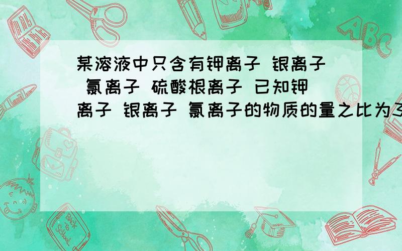 某溶液中只含有钾离子 银离子 氯离子 硫酸根离子 已知钾离子 银离子 氯离子的物质的量之比为3:2:1 则溶液中氯离子