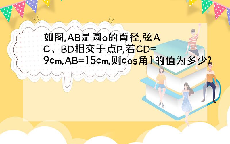 如图,AB是圆o的直径,弦AC、BD相交于点P,若CD=9cm,AB=15cm,则cos角1的值为多少?