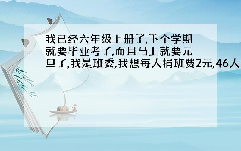 我已经六年级上册了,下个学期就要毕业考了,而且马上就要元旦了,我是班委,我想每人捐班费2元,46人攒起起来一共92元,想