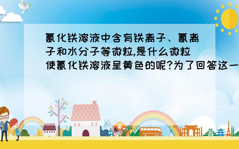 氯化铁溶液中含有铁离子、氯离子和水分子等微粒,是什么微粒使氯化铁溶液呈黄色的呢?为了回答这一问题,某校科学兴趣小组的同学