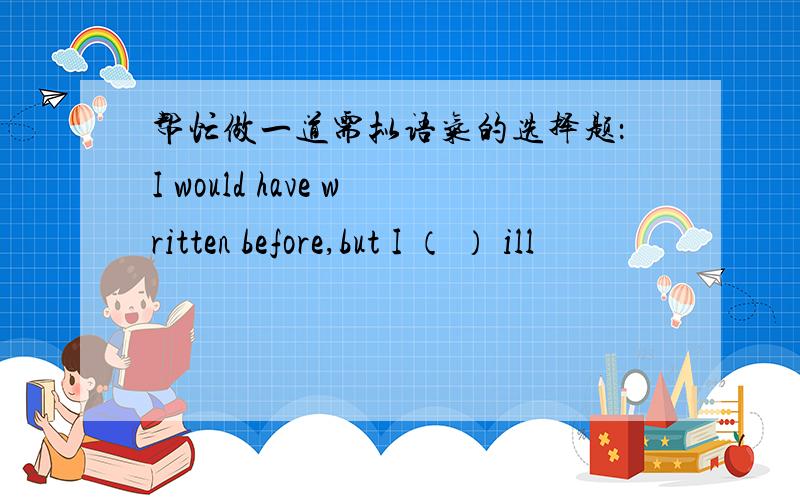 帮忙做一道需拟语气的选择题：I would have written before,but I （ ） ill