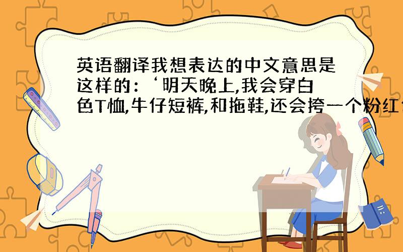 英语翻译我想表达的中文意思是这样的：‘明天晚上,我会穿白色T恤,牛仔短裤,和拖鞋,还会挎一个粉红色的包包.你能否发一张你