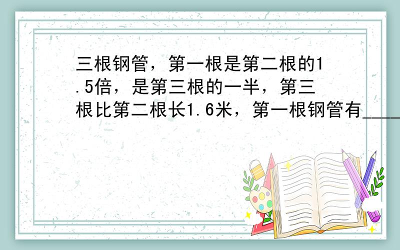 三根钢管，第一根是第二根的1.5倍，是第三根的一半，第三根比第二根长1.6米，第一根钢管有______米．