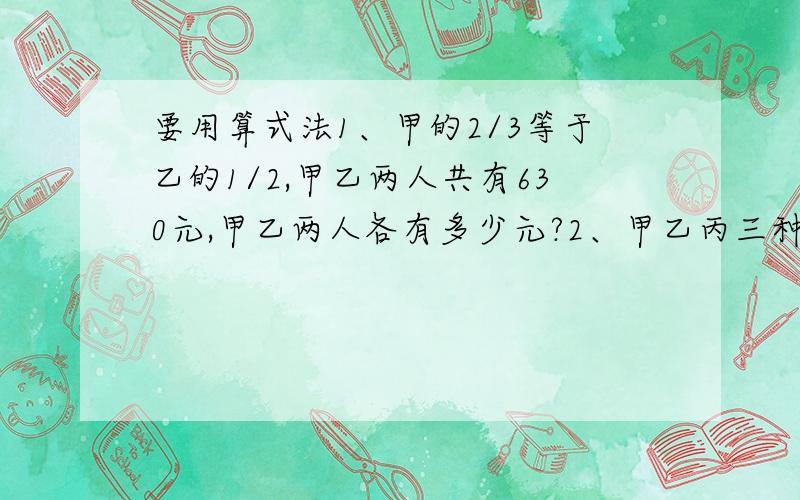 要用算式法1、甲的2/3等于乙的1/2,甲乙两人共有630元,甲乙两人各有多少元?2、甲乙丙三种书的本书比是7：9：12