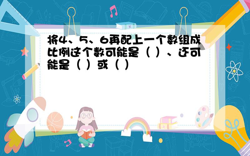 将4、5、6再配上一个数组成比例这个数可能是（ ）、还可能是（ ）或（ ）