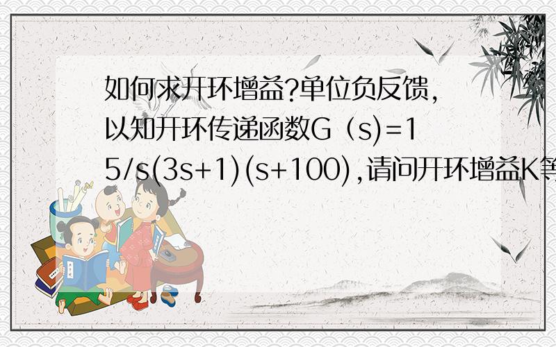 如何求开环增益?单位负反馈,以知开环传递函数G（s)=15/s(3s+1)(s+100),请问开环增益K等于多少?是否等