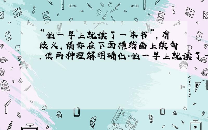 “他一早上就读了一本书”,有歧义,请你在下面横线画上续句,使两种理解明确化.他一早上就读了一本书,______.(要两句