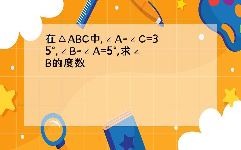 在△ABC中,∠A-∠C=35°,∠B-∠A=5°,求∠B的度数