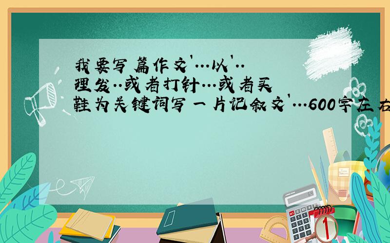 我要写篇作文`...以`..理发..或者打针...或者买鞋为关键词写一片记叙文`...600字左右`..大锅们谢谢啦`.