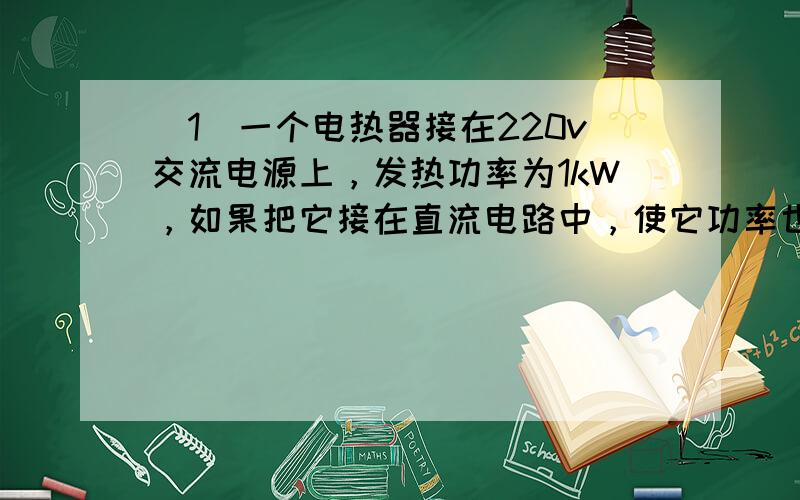 （1）一个电热器接在220v交流电源上，发热功率为1kW，如果把它接在直流电路中，使它功率也是1kW，则直流电路的电压必